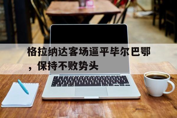 关于格拉纳达客场逼平毕尔巴鄂，保持不败势头的信息
